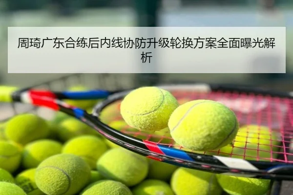 周琦广东合练后内线协防升级轮换方案全面曝光解析
