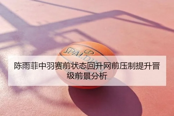 陈雨菲中羽赛前状态回升网前压制提升晋级前景分析